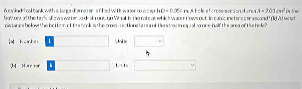 A cylindrical tank with a large diameter is filled with water to a depth D=0.354m A hole of cross-sectional area A=7.03cm^2 in the
bottom of the tank allows water to drain out. (a) What is the rate at which water flows out, in cubic meters per second? (b) At what
distance below the bottom of the tank is the cross-sectional area of the stream equal to one-half the area of the hole?
(a) Number □ Units □
(b) Number □ Units □