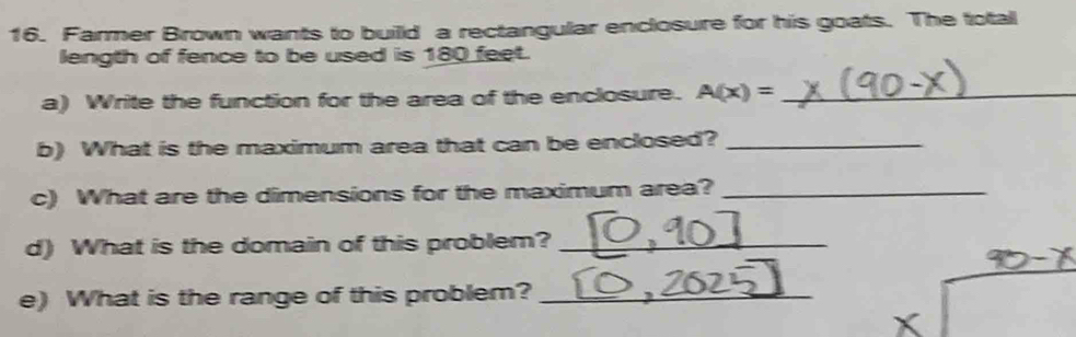 Farmer Brown wants to builld a rectangular enclosure for his goats. The total 
length of fence to be used is 180 feet. 
a) Write the function for the area of the enclosure. A(x)= _ 
b) What is the maximum area that can be enclosed?_ 
c) What are the dimensions for the maximum area?_ 
d) What is the domain of this problem?_ 
e) What is the range of this problem?_