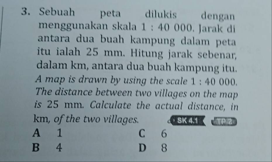 Sebuah peta dilukis dengan
menggunakan skala 1:40000. Jarak di
antara dua buah kampung dalam peta
itu ialah 25 mm. Hitung jarak sebenar,
dalam km, antara dua buah kampung itu.
A map is drawn by using the scale 1:40000. 
The distance between two villages on the map
is 25 mm. Calculate the actual distance, in
km, of the two villages. SK 4.1
A 1 C 6
B 4 D 8