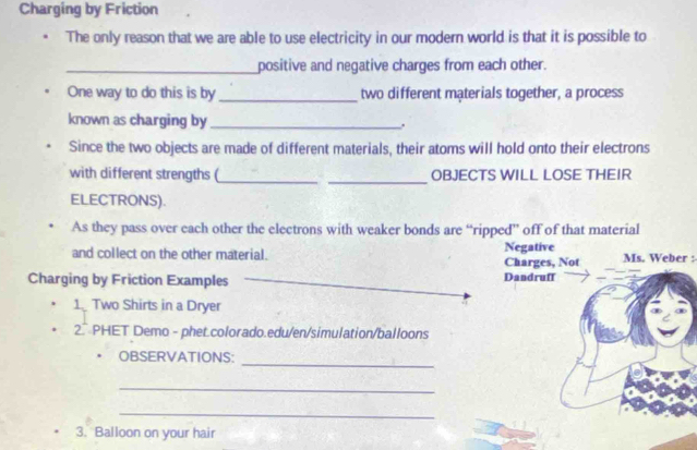 Charging by Friction 
The only reason that we are able to use electricity in our modern world is that it is possible to 
_positive and negative charges from each other. 
One way to do this is by _two different materials together, a process 
known as charging by _. 
Since the two objects are made of different materials, their atoms will hold onto their electrons 
_ 
with different strengths (_ OBJECTS WILL LOSE THEIR 
ELECTRONS). 
As they pass over each other the electrons with weaker bonds are “ripped” off of that material 
and collect on the other material. Negative Charges, Not Ms. Weber : 
Charging by Friction Examples Dandruff 
1 Two Shirts in a Dryer 
2.` PHET Demo - phet.colorado.edu/en/simulation/balloons 
_ 
OBSERVATIONS: 
_ 
_ 
3. Balloon on your hair