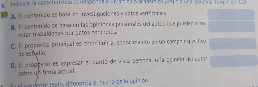 Indica si la característica corresponde a un artículó académico (AA) o a una columna de opinión (CU).
A. El contenido se basa en investigaciones y datos verificables.
B. El contenido se basa en las opiniones personales del autor, que pueden o no
estar respaldadas por datos concretos.
C. El propósito principal es contribuir al conocimiento en un campo específico
de estudio.
D. El propósito es expresar el punto de vista personal o la opinión del autor
sobre un tema actual.
En el siguiente texto, diferencia el hecho de la opinión.