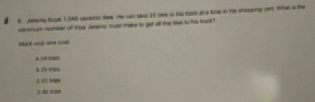 Jeray buys 1,045 ceramic thee. He can take 25 rake io his tack at a time in his shopping cart. What is the
minomum number of trips Jeremy must make to got all the tiles to his truck?
Mark only one oval
A 24 Vp1
8 25 trps
C 43 1/08
() & tripm