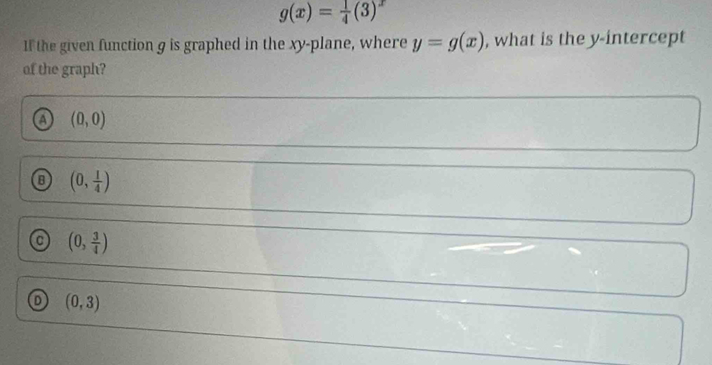 g(x)= 1/4 (3)^x
If the given function g is graphed in the xy -plane, where y=g(x) , what is the y-intercept
of the graph?
a (0,0)
B (0, 1/4 )
(0, 3/4 )
(0,3)