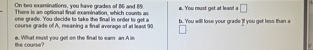 On two examinations, you have grades of 86 and 89. a. You must get at least a □ - 
-
There is an optional final examination, which counts as
one grade. You decide to take the final in order to get a b. You will lose your grade if you get less than a
course grade of A, meaning a final average of at least 90. □ 
a. What must you get on the final to earn an A in
the course?