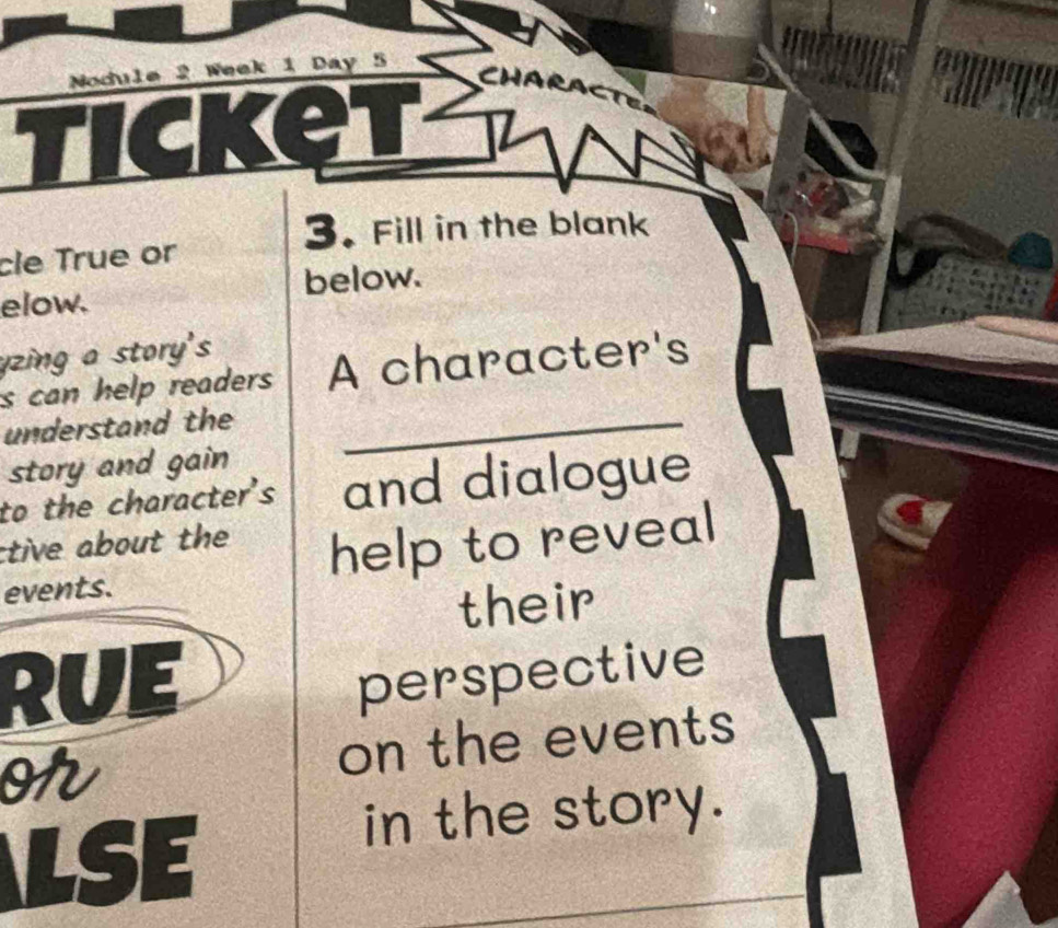 Nodule 2 Week 1 Day 5 
CHARACTE 
3. Fill in the blank 
cle True or 
elow. below. 
yzing a story's 
s can help readers A character's 
understand the_ 
story and gain 
to the character's and dialogue 
ctive about the help to reveal 
events. 
their 
RUI I 
perspective 
or on the events 
LSE 
in the story.