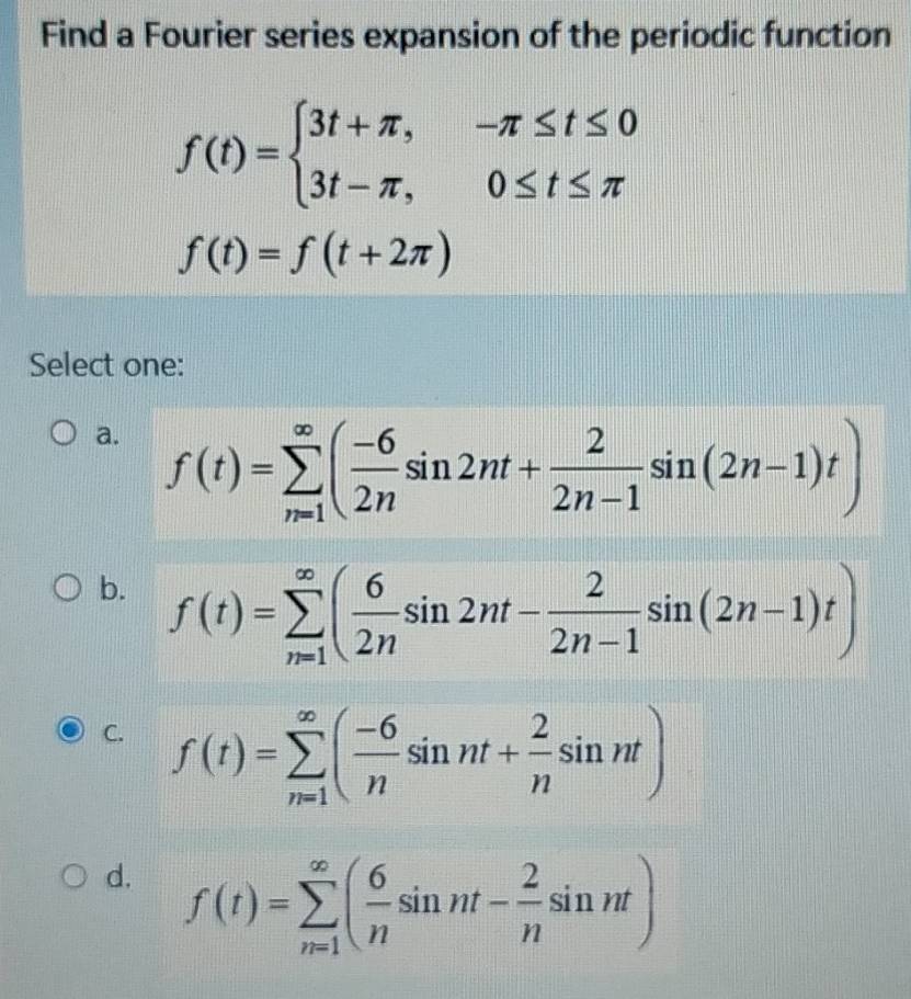 Find a Fourier series expansion of the periodic function
f(t)=beginarrayl 3t+π ,-π ≤ t≤ 0 3t-π ,0≤ t≤ π endarray.
f(t)=f(t+2π )
Select one:
a. f(t)=sumlimits _(n=1)^(∈fty)( (-6)/2n sin 2nt+ 2/2n-1 sin (2n-1)t)
b. f(t)=sumlimits _(n=1)^(∈fty)( 6/2n sin 2nt- 2/2n-1 sin (2n-1)t)
C. f(t)=sumlimits _(n=1)^(∈fty)( (-6)/n sin nt+ 2/n sin nt)
d. f(t)=sumlimits _(n=1)^(∈fty)( 6/n sin nt- 2/n sin nt)