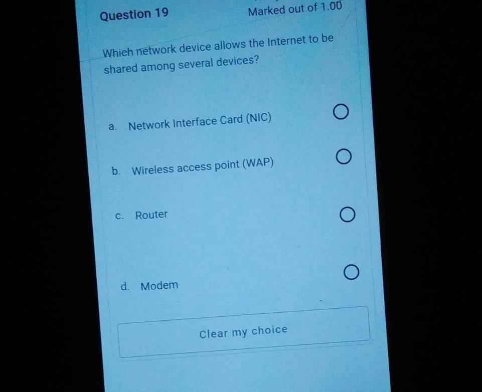 Marked out of 1.00
Which network device allows the Internet to be
shared among several devices?
a. Network Interface Card (NIC)
b. Wireless access point (WAP)
c. Router
d. Modem
Clear my choice