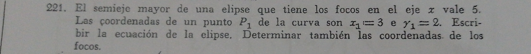 El semieje mayor de una elipse que tiene los focos en el eje x vale 5. 
Las çoordenadas de un punto P_1 de la curva son x_1=3 e r_1=2. Escri- 
bir la ecuación de la elipse. Determinar también las coordenadas. de los 
focos.