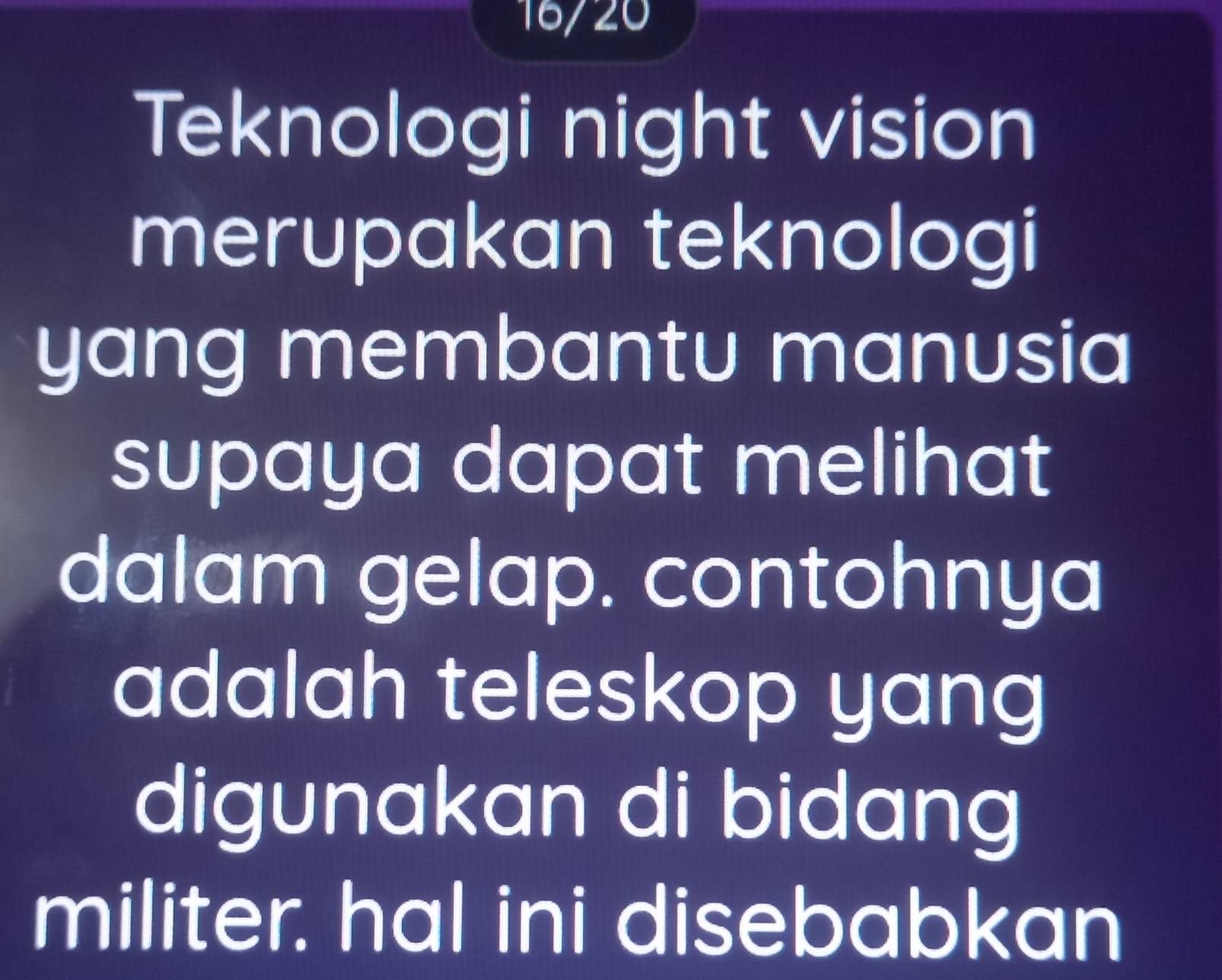 16/20 
Teknologi night vision 
merupakan teknologi 
yang membantu manusia 
supaya dapat melihat 
dalam gelap. contohnya 
adalah teleskop yang 
digunakan di bidang 
militer. hal ini disebabkan