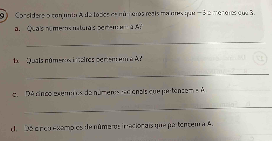 Considere o conjunto A de todos os números reais maiores que −3 e menores que 3. 
a. Quais números naturais pertencem a A? 
_ 
b. Quais números inteiros pertencem a A? 
_ 
c. Dê cinco exemplos de números racionais que pertencem a A. 
_ 
d. Dê cinco exemplos de números irracionais que pertencem a A.