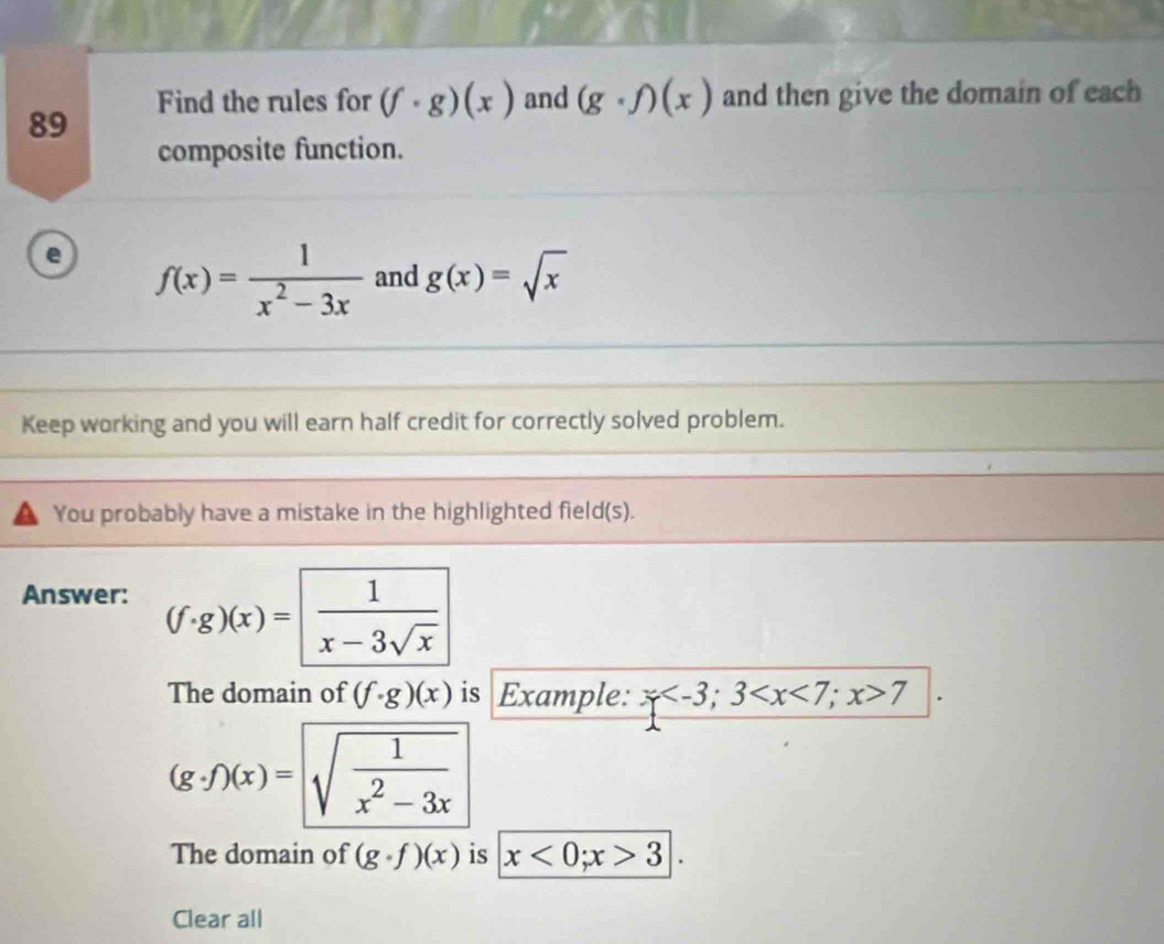 Find the rules for (f· g)(x) and (g· f)(x) and then give the domain of each 
composite function. 
e f(x)= 1/x^2-3x  and g(x)=sqrt(x)
Keep working and you will earn half credit for correctly solved problem. 
You probably have a mistake in the highlighted field(s). 
Answer:
(f· g)(x)= 1/x-3sqrt(x) 
The domain of (f· g)(x) is Example: x ; 3 ; x>7
(g· f)(x)=sqrt(frac 1)x^2-3x
The domain of (g· f)(x) is x<0</tex>; x>3
Clear all