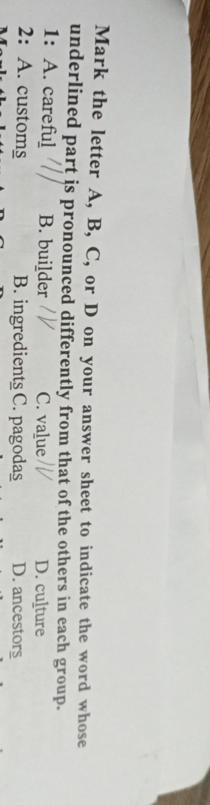 Mark the letter A, B, C, or D on your answer sheet to indicate the word whose
underlined part is pronounced differently from that of the others in each group.
1:A. careful B. builder C. value
D. culture
2: A. customs B. ingredients C. pagodas D. ancestors