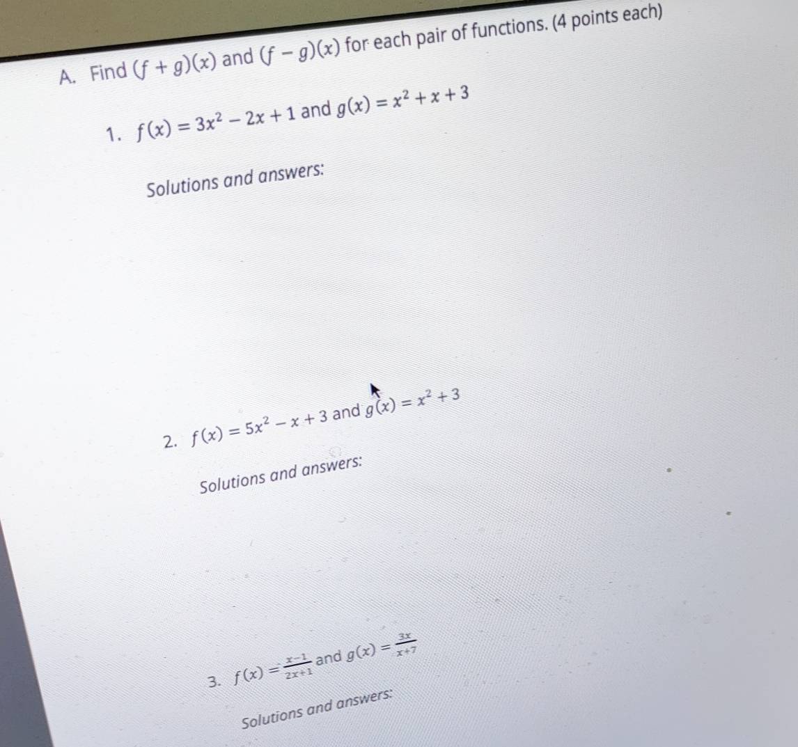 Find (f+g)(x) and (f-g)(x) for each pair of functions. (4 points each) 
1. f(x)=3x^2-2x+1 and g(x)=x^2+x+3
Solutions and answers: 
2. f(x)=5x^2-x+3 and g(x)=x^2+3
Solutions and answers: 
3. f(x)= (x-1)/2x+1  and g(x)= 3x/x+7 
Solutions and answers: