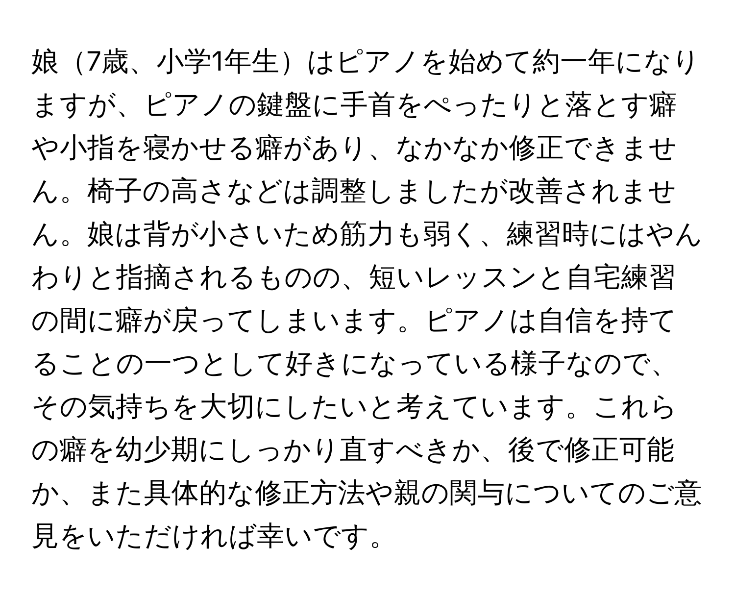 娘7歳、小学1年生はピアノを始めて約一年になりますが、ピアノの鍵盤に手首をぺったりと落とす癖や小指を寝かせる癖があり、なかなか修正できません。椅子の高さなどは調整しましたが改善されません。娘は背が小さいため筋力も弱く、練習時にはやんわりと指摘されるものの、短いレッスンと自宅練習の間に癖が戻ってしまいます。ピアノは自信を持てることの一つとして好きになっている様子なので、その気持ちを大切にしたいと考えています。これらの癖を幼少期にしっかり直すべきか、後で修正可能か、また具体的な修正方法や親の関与についてのご意見をいただければ幸いです。