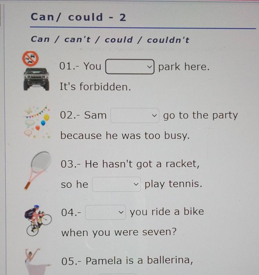 Can/ could - 2 
Can / can't / could / couldn't 
01.- You park here. 
It's forbidden. 
02.- Sam go to the party 
because he was too busy. 
03.- He hasn't got a racket, 
so he play tennis. 
04.- you ride a bike 
when you were seven? 
05.- Pamela is a ballerina,