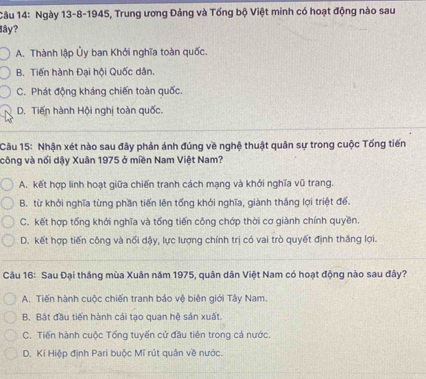 Ngày 13-8-1945, Trung ương Đảng và Tổng bộ Việt minh có hoạt động nào sau
đây?
A. Thành lập Ủy ban Khởi nghĩa toàn quốc.
B. Tiến hành Đại hội Quốc dân.
C. Phát động kháng chiến toàn quốc.
D. Tiến hành Hội nghị toàn quốc.
Câu 15: Nhận xét nào sau đây phản ánh đúng về nghệ thuật quân sự trong cuộc Tổng tiến
công và nổi dậy Xuân 1975 ở miền Nam Việt Nam?
A. kết hợp linh hoạt giữa chiến tranh cách mạng và khởi nghĩa vũ trang.
B. từ khởi nghĩa từng phần tiến lên tổng khởi nghĩa, giành thắng lợi triệt để.
C. kết hợp tổng khởi nghĩa và tổng tiến công chớp thời cơ giành chính quyền.
D. kết hợp tiến công và nổi dậy, lực lượng chính trị có vai trò quyết định thắng lợi.
Câu 16: Sau Đại thắng mùa Xuân năm 1975, quân dân Việt Nam có hoạt động nào sau đây?
A. Tiến hành cuộc chiến tranh bảo vệ biên giới Tây Nam.
B. Bắt đầu tiến hành cải tạo quan hệ sản xuất.
C. Tiến hành cuộc Tổng tuyển cứ đầu tiên trong cả nước.
D. Kí Hiệp định Pari buộc Mĩ rút quân về nước.