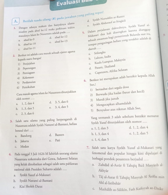 valua   i  
3
A. Berilah tanda silang (✘) pada jawaban yang paling tepat!
d. Syekh Nuruddin ar-Raniri
1. Dengan adanya makam dan banyaknya ulama e. Syekh Abdurauf as-Singkili
muslim pada abad ke-12 maka perkirzan wakru
a. abad ke-9 d. abad ke-12 5. Dalam perjalanan dakwahnya, Syekh Yusuf al-
masuknya Islam ke Nusantara adalah pada …
b. abad ke-10 e. abad ke-13 Makasari dua kali diasingkan karena dianggap
sebuah ancaman bagi pemerintah Belanda saat itu,
tempat pengasingan beliau yang terakhir adalah d
c. abad ke-1 I
2. Berikut ini adalah cara masuk sebuah ajaran agama daerah …
kepada suatu bangsa!
b. Lahore, India a. Srilangka
1) Penjajahan
c. Kuala Lumpur, Malaysia
2) Peperangan
d. Patani, Thailand
3) Perniagaan
e. Capetown, Afrika Selatan
4) Kekerasan
5) Perdamaian 6. Berikut ini merupakan adab berzikir kepada Allah
6) Pernikahan Swt.!
Cara masuk agama islam ke Nusantara ditunjukkan 1) bertaubat dari segala dosa
2) Berwudu jika hadas (besar dan kecil)
oleh nomor . . ..
a. 1, 2, dan 4 d. 3, 5, dan 6 3) Mandī jika junub
b. 1, 3, dan 5 c. 3, 4, dan 5 4) Mengucapkan alhamdalah
c. 2, 3, dan 6 5) Bersyukur atas nikmat Allah Swt.
3. Salah saru ulama yang paling berpengaruh di Yang termasuk 3 adab sebelum berzikir menurut
Nusantara adalah Syekh Nawawi al-Bantani, beliau Syekh Yusuf ditunjukkan oleh nomor …
berasal dari .. a. 1, 2, dan 3 d. 1, 2, dan 4
a. Bandung d. Banten b. 1, 3, dan 4 e. 1, 2, dan 5
b. Jakarta e. Pati c. 1, 4, dan 5
c. Medan 7. Salah satu karya Syekh Yusuf al-Makasari yang
4. Pada tanggal 3 Juli 1626 M lahirlah seorang ulama fenomenal dan popular hingga kini dipelajari di
Nusantara terkemuka dari Gowa, Sulawesi Selatan berbagai pondok pesantren berjudul …
yang kelak dinobatkan sebagai salah satu pahlawan a. Zubdād al-Asrār fī Tahqīq Ba'd Masyārib al-
nasional oleh Presiden Suharto adalah … Akhyär
a. Syekh Yusuf al-Makasari b. Täj al-Asrar fî Tahqīq Masyrab Al 'Ārifīn min
b. Syekh Nawawi al-Bantani Ahl al-Istibshār
c. Kiai Sholeh Darat
c. Mathālib as-Sālikīn, Fath Kaifiyyah az-Dzikr