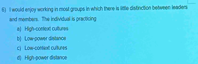 would enjoy working in most groups in which there is little distinction between leaders
and members. The individual is practicing
a) High-context cultures
b) Low-power distanca
c) Low-context cultures
d) High-power distance