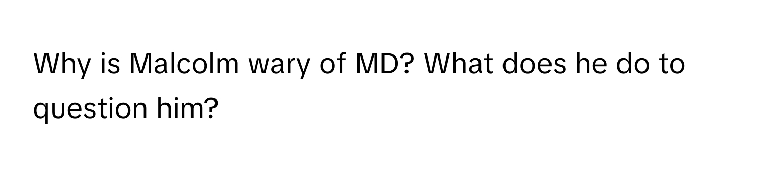 Why is Malcolm wary of MD? What does he do to question him?