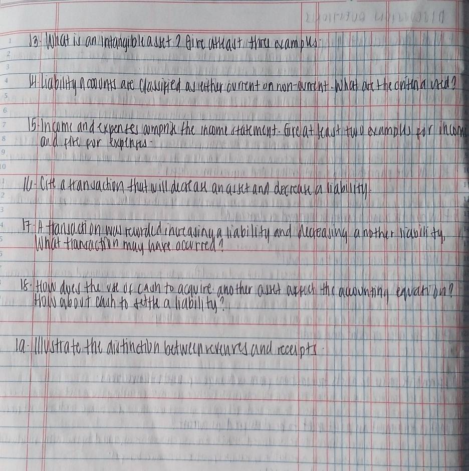 ) What is an intangibllasset? Airt attast thrt ecampus 
Mliability ncavunts are classiied astether curent on non- wmint. What art the onthna wrid? 
5lincoms and cxpentes amonk the income statement. fire atcast tuo evamolls for incom 
and pire for expinrs 
Citt a trandachion that will ducrcan an asset and decrean a liability 
I IA transaction was rcurded inutaving a liability and pcrealing a mother liaball fy 
What trancaction may have occurred? 
18: How dycs the vst or caan to acquire another asset arpect the accountin equari on? 
Howl about cuch to fifth a liability? 
1a. ilystrate the ditinction betweenrvenres and rcepts.