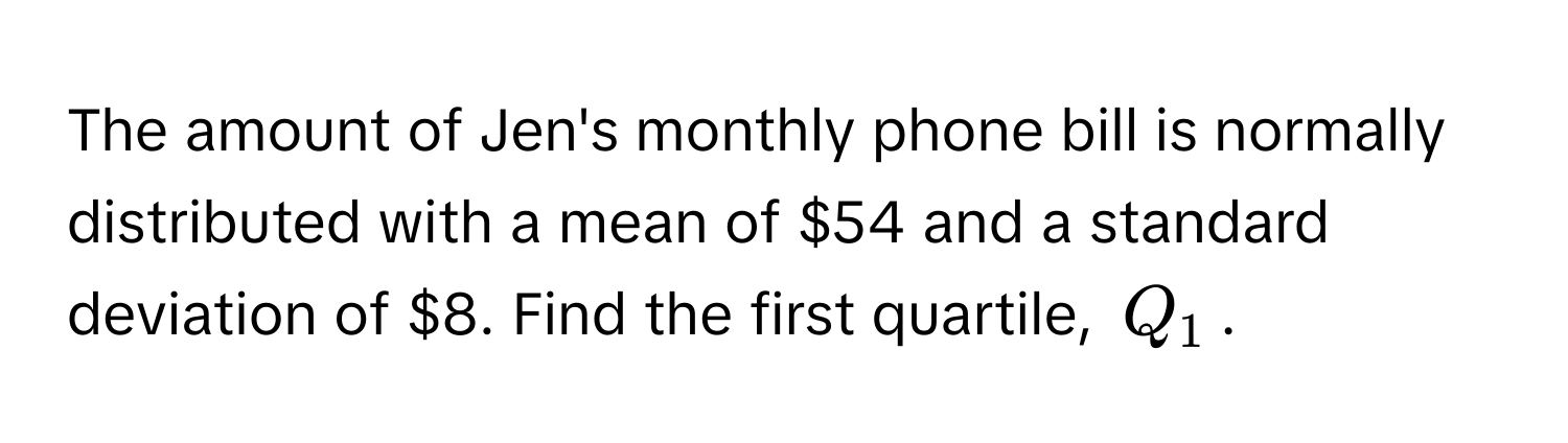 The amount of Jen's monthly phone bill is normally distributed with a mean of $54 and a standard deviation of $8. Find the first quartile, $Q_1$.