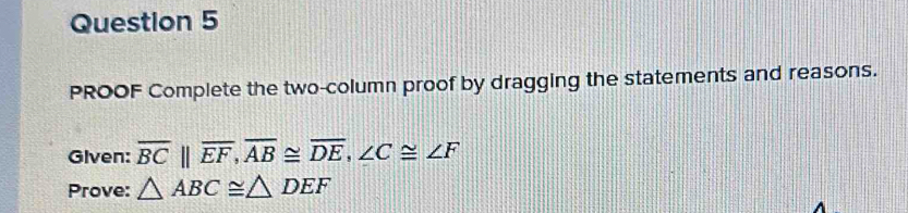 PROOF Complete the two-column proof by dragging the statements and reasons. 
Glven: overline BC||overline EF, overline AB≌ overline DE, ∠ C≌ ∠ F
Prove: △ ABC≌ △ DEF