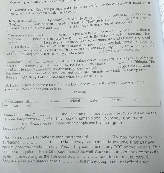 Comparing and integrating information 1
d   
A. Reading one. Read this passage and fill in the correct form of the verb given in brackets. If
the "to be" verb is necessary add it in as well.
Malaria (cause) by parasites. A parasite (to be)_ a very small plant or anima! `
(live) inside or on another plant or animal. There (to be) _ four different kinds of
malaria parasite. They (lived) _inside sixty different kinds of mosquifoes.
to (drank) . blood. The malaria (lived) the malaria parasite to humans when they (bit)
humans
The mosquitoes (gave)
inside the red blood cells of humans. They
(made) _ more of themselves in the blood cells. When there are a lot of them in one cell
they (broke)_ the cell. When this happens the person gets very hot. This will (happened)
every second or third day. This can kill a person especially if they are weak from lack
of food or giving birth to a child. Many children (die) _from malaria every year.
Cloroquine (use) to cure malaria but it does not work very well in many parts of Africa.
Some people grow artemisinin and make tea from it. This (grow) _well in Ethiopia. The
best way to stop Malaria is to stop the mosquitoes from (bit) _you. Have screens on
the doors and windows of houses. Stay inside at night. Put nets over beds and sleep under
these at night. Keep babies under nets when they are sleeping.
B. Reading two. Choose a noun from the block and write it in the appropriate gap in the
passage. Write it in the correct form.
Malaria
mosquitoes disease malaria school water children oil
windows net
_
Malaria is a deadly _that is common in many countries. It is caused by the
female Anopheles mosquito. They feed on human blood. Every year one million
_die of mafaria, and many other people can't work or go to_
because of it.
People must work together to stop the spread of _To stop malaria from
spreading, _must be kept away from people. Many governments have
special programmes to control malaria. They sometimes spray DDT on the houses. This
kills the mosquitoes. But it kills good insects as well. Anopheles mosquitoes come out at
night. In the evening as the sun goes down, _and doors must be closed.
People should also sleep under a _but many people can not afford a net.