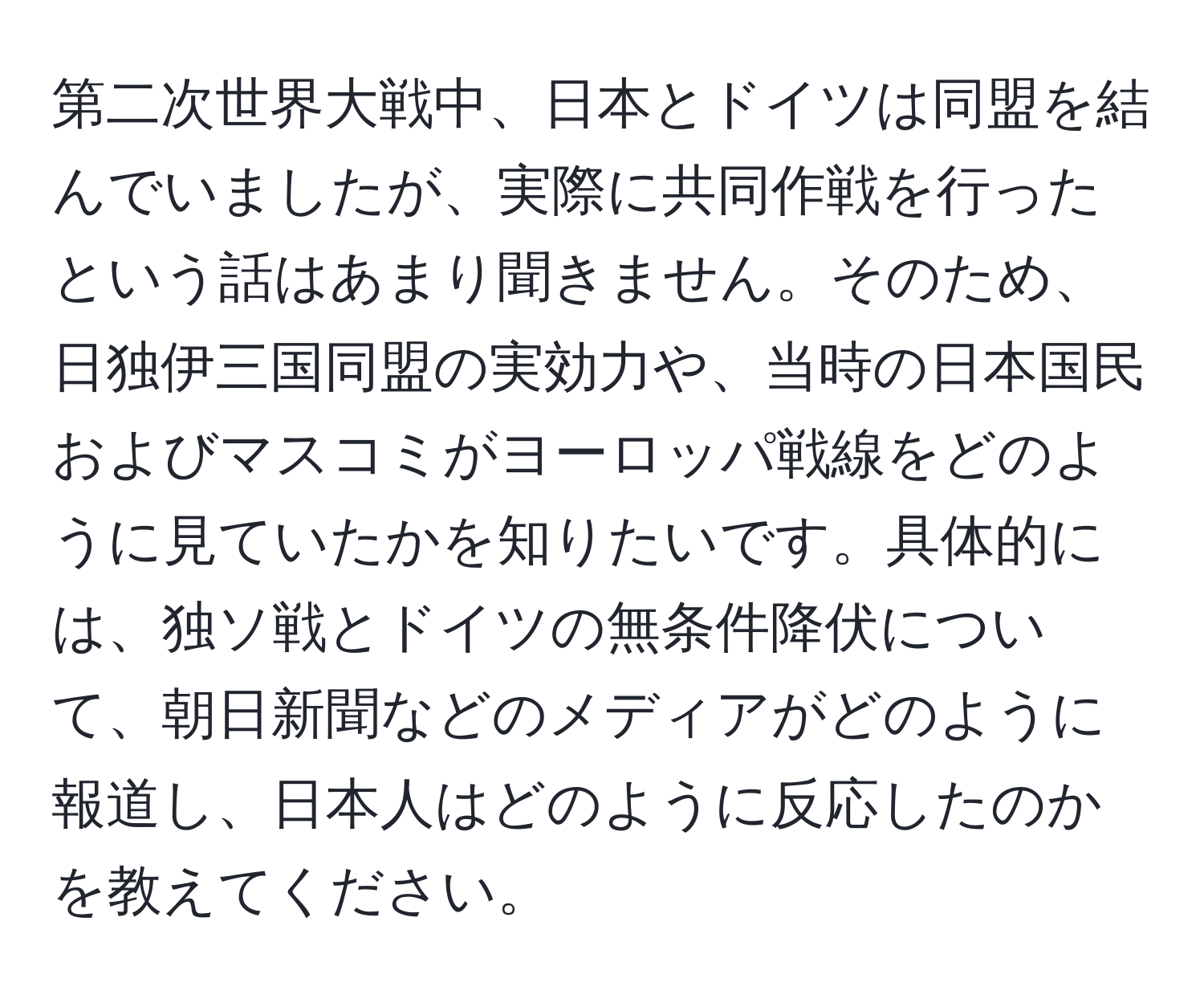 第二次世界大戦中、日本とドイツは同盟を結んでいましたが、実際に共同作戦を行ったという話はあまり聞きません。そのため、日独伊三国同盟の実効力や、当時の日本国民およびマスコミがヨーロッパ戦線をどのように見ていたかを知りたいです。具体的には、独ソ戦とドイツの無条件降伏について、朝日新聞などのメディアがどのように報道し、日本人はどのように反応したのかを教えてください。