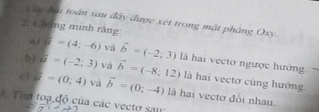 Các bài toán sau đây được xét trong mặt pháng Oxy. 
2. Chứng minh rằng: 
a ) a=(4:-6) và vector b=(-2;3) là hai vectơ ngược hướng. 
b) ii=(-2:3) và vector b=(-8;12) là hai vectơ cùng hướng. 
c  overline u=(0;4) và vector b=(0;-4) là hai vectơ đổi nhau. 
1 Tim toạ độ của các vectơ sau: