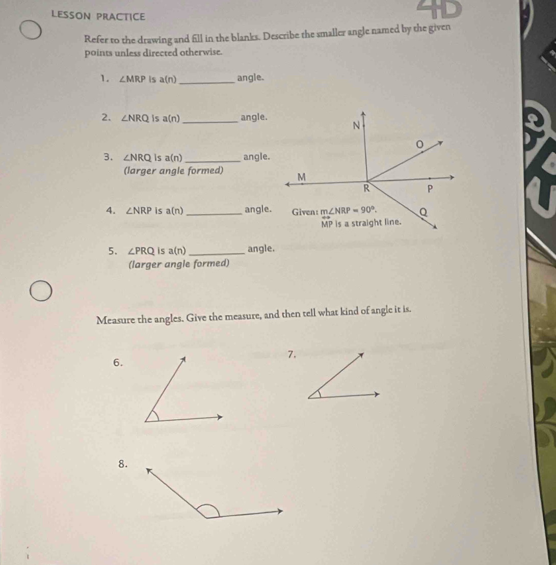 4D
LESSON PRACTICE
Refer to the drawing and fill in the blanks. Describe the smaller angle named by the given
points unless directed otherwise.
1. ∠ MRP is a(n) _angle.
2. ∠ NRQ is a(n) _ angle.
3. ∠ NRQ Is a(n) _ angle.
(larger angle formed)
4. ∠ NRP is a(n) _angle.
5. ∠ PRQ is a(n) _angle.
(larger angle formed)
Measure the angles. Give the measure, and then tell what kind of angle it is.
7.
6.
8.