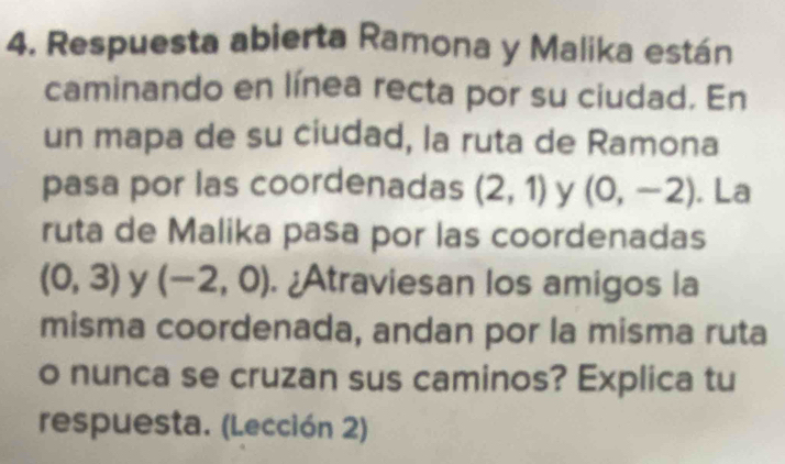 Respuesta abierta Ramona y Malika están 
caminando en línea recta por su ciudad. En 
un mapa de su ciudad, la ruta de Ramona 
pasa por las coordenadas (2,1) y (0,-2). La 
ruta de Malika pasa por las coordenadas
(0,3) y (-2,0). ¿Atraviesan los amigos la 
misma coordenada, andan por la misma ruta 
o nunca se cruzan sus caminos? Explica tu 
respuesta. (Lección 2)