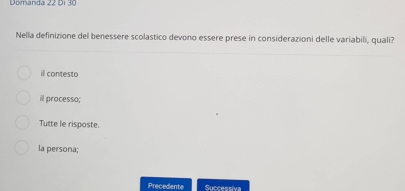 Domanda 22 Di 30
Nella definizione del benessere scolastico devono essere prese in considerazioni delle variabili, quali?
il contesto
il processo;
Tutte le risposte.
la persona;
Precedente Successiva