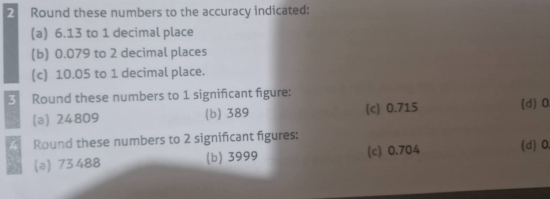 Round these numbers to the accuracy indicated:
(a) 6.13 to 1 decimal place
(b) 0.079 to 2 decimal places
(c) 10.05 to 1 decimal place.
3 Round these numbers to 1 significant figure:
(d) 0
(a) 24809 (b) 389
(c) 0.715
4 Round these numbers to 2 significant figures:
(d) 0
(a) 73488 (b) 3999
(c) 0.704