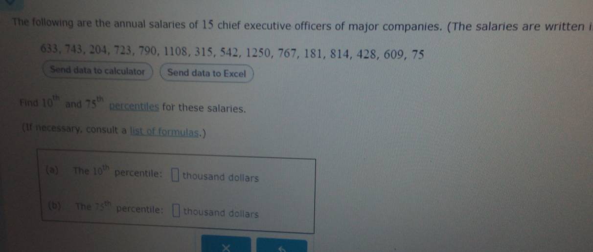 The following are the annual salaries of 15 chief executive officers of major companies. (The salaries are written i
633, 743, 204, 723, 790, 1108, 315, 542, 1250, 767, 181, 814, 428, 609, 75
Send data to calculator Send data to Excel 
Find 10^(th) and 75^(th) percentiles for these salaries. 
(If necessary, consult a list of formulas.) 
(a) The 10^(th) percentile: thousand dollars 
(b) The 75^(th) percentile: thousand dollars