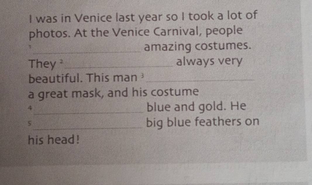 was in Venice last year so I took a lot of 
photos. At the Venice Carnival, people 
_amazing costumes. 
They ²_ always very 
beautiful. This man ³_ 
a great mask, and his costume 
_4 
blue and gold. He 
5 
_big blue feathers on 
his head !