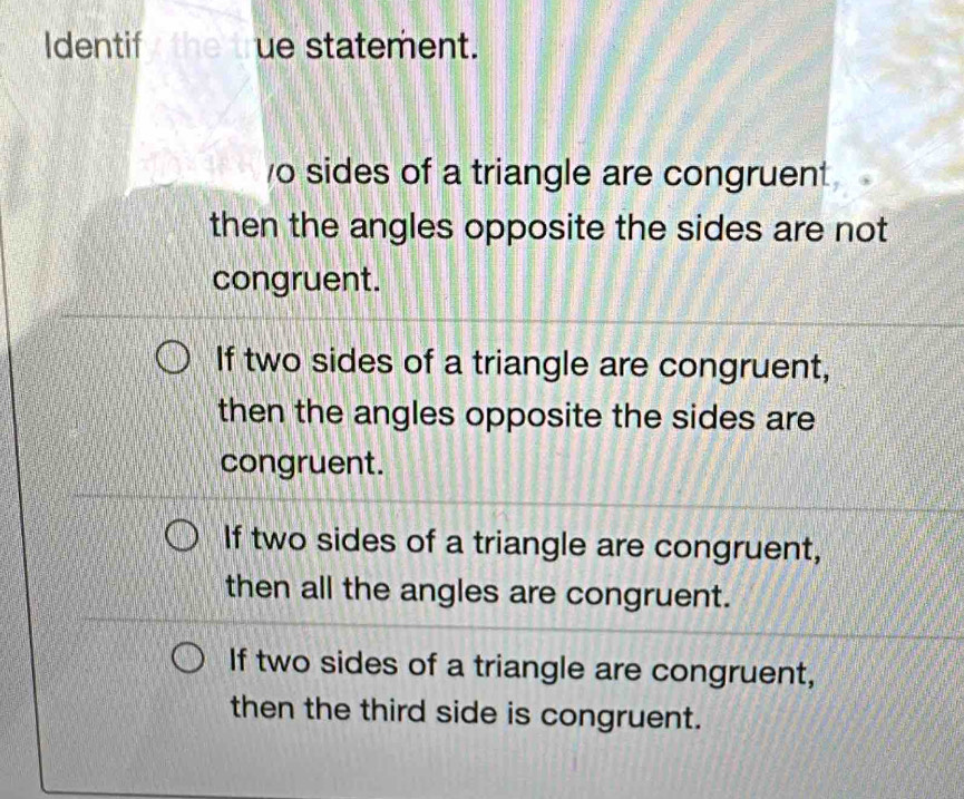 Identif the true statement.
o sides of a triangle are congruent 
then the angles opposite the sides are not 
congruent.
If two sides of a triangle are congruent,
then the angles opposite the sides are
congruent.
If two sides of a triangle are congruent,
then all the angles are congruent.
If two sides of a triangle are congruent,
then the third side is congruent.