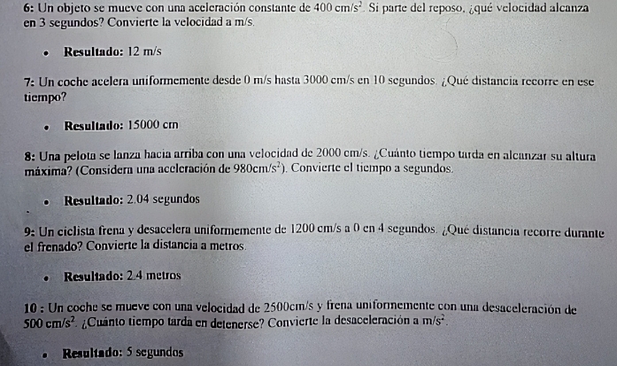 6: Un objeto se mueve con una aceleración constante de 400cm/s^2. Si parte del reposo, ¿qué velocidad alcanza 
en 3 segundos? Convierte la velocidad a m/s. 
Resultado: 12 m/s
7: Un coche acelera uniformemente desde 0 m/s hasta 3000 cm/s en 10 segundos. ¿Qué distancia recorre en ese 
tiempo? 
Resultado: 15000 crn 
8: Una pelota se lanza hacia arriba con una velocidad de 2000 cm/s. ¿Cuánto tiempo tarda en alcanzar su altura 
máxima? (Considera una aceleración de 980cm/s^2) Convierte el tiempo a segundos. 
Resultado: 2.04 segundos 
9: Un ciclista frena y desacelera uniformemente de 1200 cm/s a 0 en 4 segundos. ¿Qué distancia recorre durante 
el frenado? Convierte la distancia a metros 
Resultado: 2.4 metros
10 : Un coche se mueve con una velocidad de 2500cm/s y frena uniformemente con una desaceleración de
500cm/s^2 Cuanto tiempo tarda en detenerse? Convierte la desaceleración a m/s^2. 
Resultado: 5 segundos