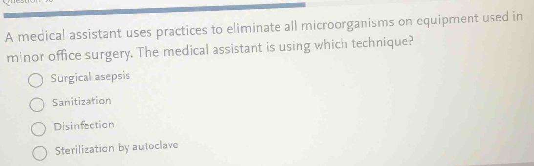 A medical assistant uses practices to eliminate all microorganisms on equipment used in
minor office surgery. The medical assistant is using which technique?
Surgical asepsis
Sanitization
Disinfection
Sterilization by autoclave