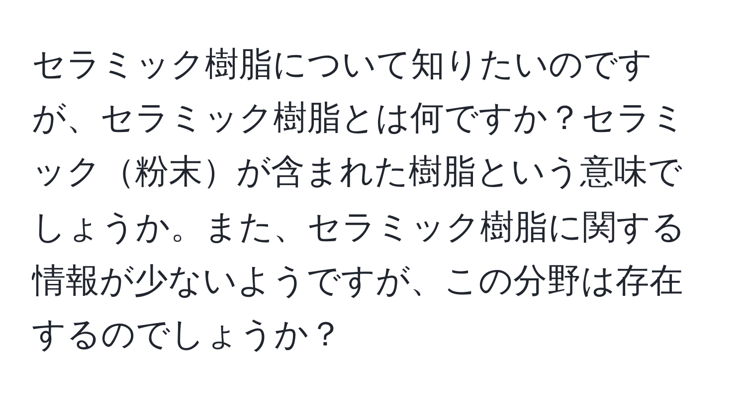 セラミック樹脂について知りたいのですが、セラミック樹脂とは何ですか？セラミック粉末が含まれた樹脂という意味でしょうか。また、セラミック樹脂に関する情報が少ないようですが、この分野は存在するのでしょうか？