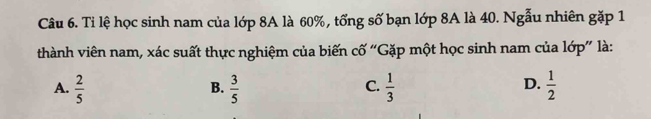 Tỉ lệ học sinh nam của lớp 8A là 60%, tổng số bạn lớp 8A là 40. Ngẫu nhiên gặp 1
thành viên nam, xác suất thực nghiệm của biến cố “Gặp một học sinh nam của lớp” là:
D.
A.  2/5   3/5   1/3   1/2 
B.
C.