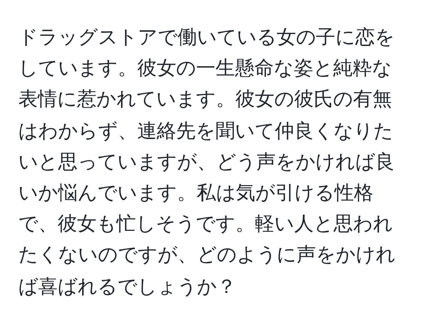 ドラッグストアで働いている女の子に恋をしています。彼女の一生懸命な姿と純粋な表情に惹かれています。彼女の彼氏の有無はわからず、連絡先を聞いて仲良くなりたいと思っていますが、どう声をかければ良いか悩んでいます。私は気が引ける性格で、彼女も忙しそうです。軽い人と思われたくないのですが、どのように声をかければ喜ばれるでしょうか？