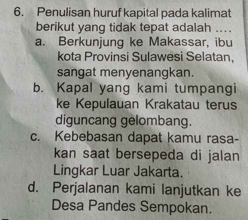 Penulisan huruf kapital pada kalimat
berikut yang tidak tepat adalah ....
a. Berkunjung ke Makassar, ibu
kota Provinsi Sulawesi Selatan,
sangat menyenangkan.
b. Kapal yang kami tumpangi
ke Kepulauan Krakatau terus
diguncang gelombang.
c. Kebebasan dapat kamu rasa-
kan saat bersepeda di jalan 
Lingkar Luar Jakarta.
d. Perjalanan kami lanjutkan ke
Desa Pandes Sempokan.