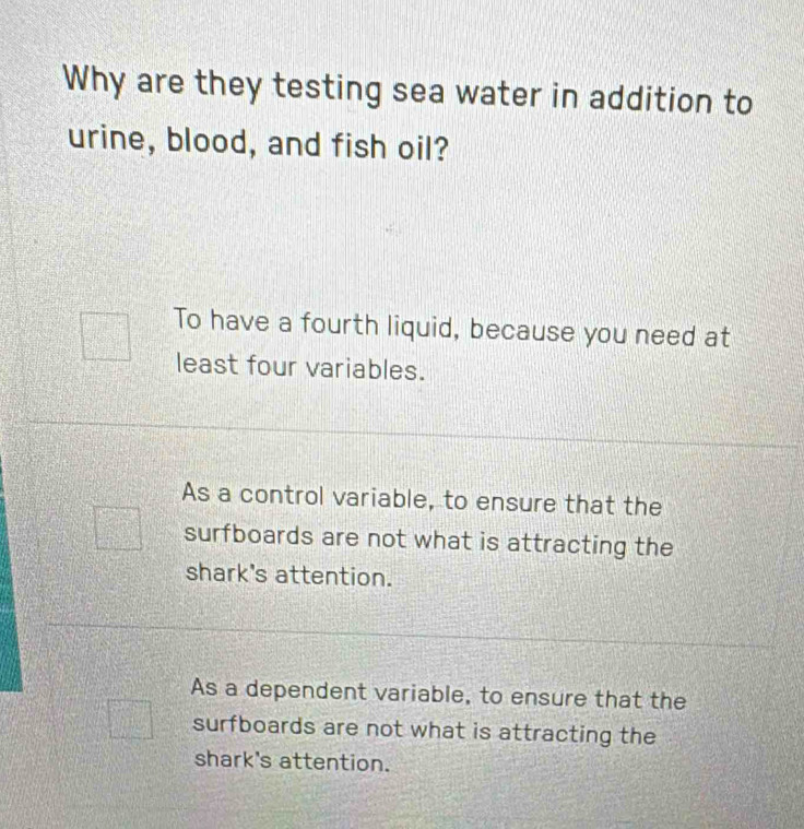 Why are they testing sea water in addition to
urine, blood, and fish oil?
To have a fourth liquid, because you need at
least four variables.
As a control variable, to ensure that the
surfboards are not what is attracting the
shark's attention.
As a dependent variable, to ensure that the
surfboards are not what is attracting the
shark's attention.