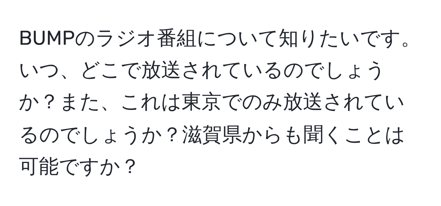 BUMPのラジオ番組について知りたいです。いつ、どこで放送されているのでしょうか？また、これは東京でのみ放送されているのでしょうか？滋賀県からも聞くことは可能ですか？