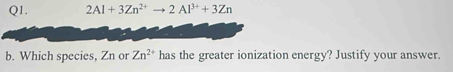 2Al+3Zn^(2+) 2Al^(3+)+3Zn
b. Which species, Zn or Zn^(2+) has the greater ionization energy? Justify your answer.