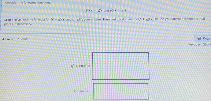 Consider the following functions.
f(x)=sqrt[3](x) and g(x)=x+3
Step 1 of 2: Find the formula for (f+g)(x) and simplify your answer. Then find the domain for (f+g)(x)
places, if necessary. . Round your answer to two decimal 
Keyp 
Keyboard Shor
(f+g)(x)=
Domain =