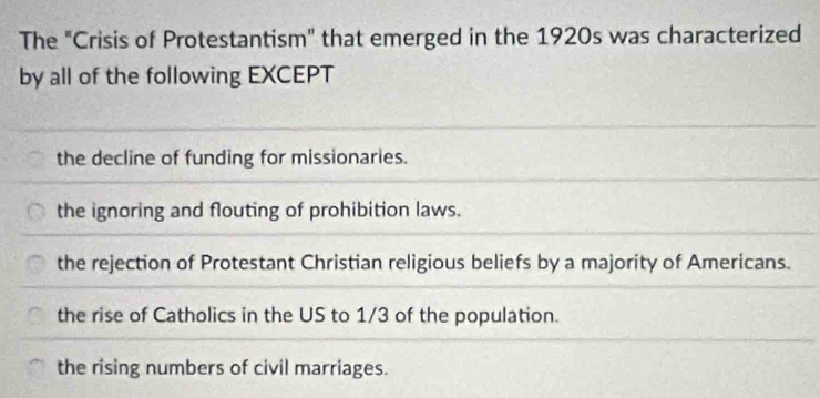 The "Crisis of Protestantism" that emerged in the 1920s was characterized
by all of the following EXCEPT
the decline of funding for missionaries.
the ignoring and flouting of prohibition laws.
the rejection of Protestant Christian religious beliefs by a majority of Americans.
the rise of Catholics in the US to 1/3 of the population.
the rising numbers of civil marriages.