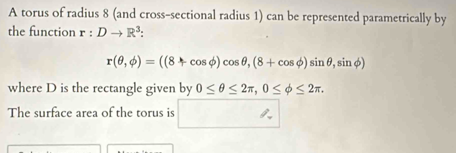 A torus of radius 8 (and cross-sectional radius 1) can be represented parametrically by 
the function r:Dto R^3 :
r(θ ,phi )=((8+cos phi )cos θ ,(8+cos phi )sin θ ,sin phi )
where D is the rectangle given by 0≤ θ ≤ 2π , 0≤ phi ≤ 2π. 
The surface area of the torus is □