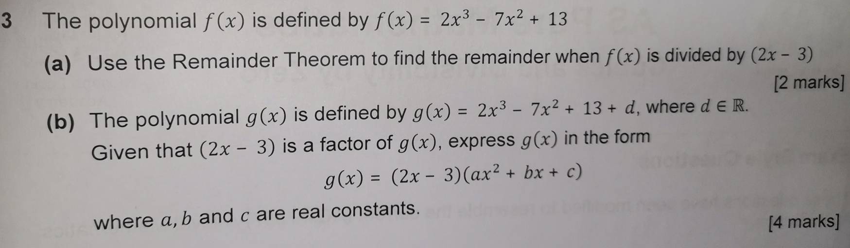 The polynomial f(x) is defined by f(x)=2x^3-7x^2+13
(a) Use the Remainder Theorem to find the remainder when f(x) is divided by (2x-3)
[2 marks] 
(b) The polynomial g(x) is defined by g(x)=2x^3-7x^2+13+d , where d∈ R. 
Given that (2x-3) is a factor of g(x) , express g(x) in the form
g(x)=(2x-3)(ax^2+bx+c)
where a, b and c are real constants. 
[4 marks]