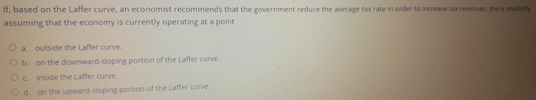 If, based on the Laffer curve, an economist recommends that the government reduce the average tax rate in order to increase tax revenues, she is implicitly
assuming that the economy is currently operating at a point
a. outside the Laffer curve.
b. on the downward-sloping portion of the Laffer curve.
c. inside the Laffer curve.
d. on the upward-sloping portion of the Laffer curve.